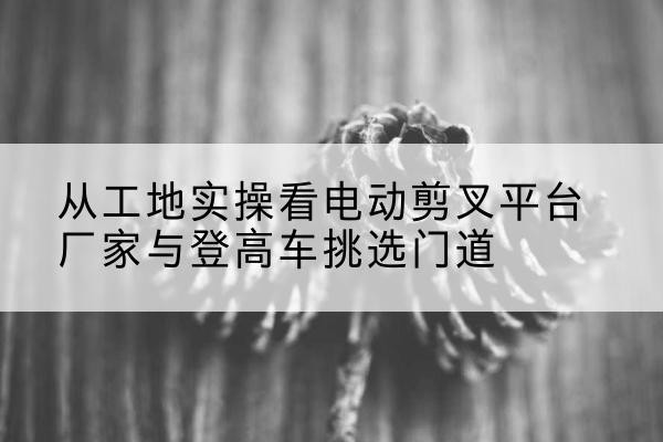 湘阴电动剪叉升降平台厂家-从工地实操看电动剪叉平台厂家与登高车挑选门道