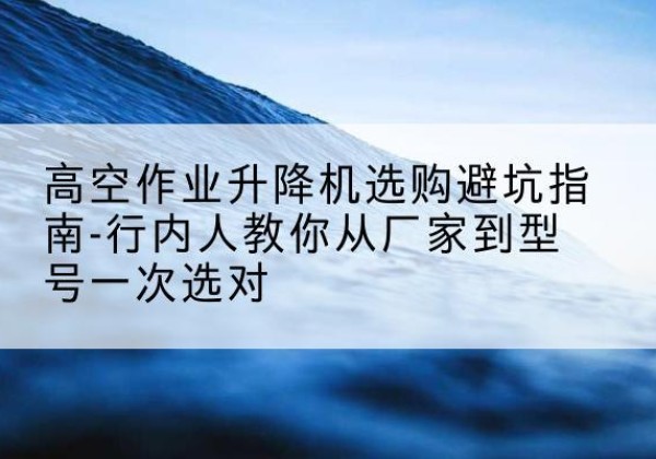 湘阴升降平台厂家-高空作业升降机选购避坑指南-行内人教你从厂家到型号一次选对