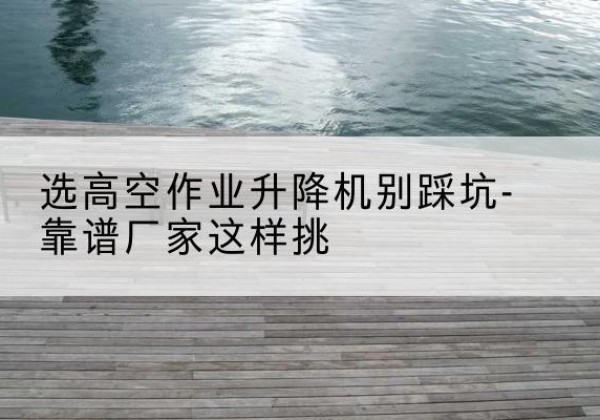 湘阴剪叉式升降机厂家-选高空作业升降机别踩坑-靠谱厂家这样挑