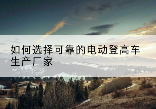 湘阴电动登高车厂家-如何选择可靠的电动登高车生产厂家