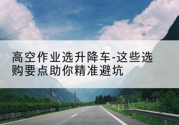 湘阴升降车厂家-高空作业选升降车-这些选购要点助你*避坑