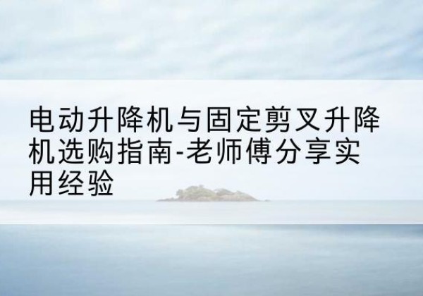 湘阴电动升降机怎么选-电动升降机与固定剪叉升降机选购指南-老师傅分享实用经验
