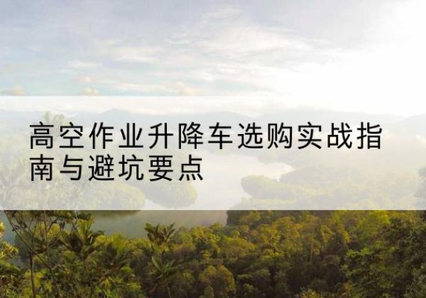 湘阴升降车怎么选-高空作业升降车选购实战指南与避坑要点