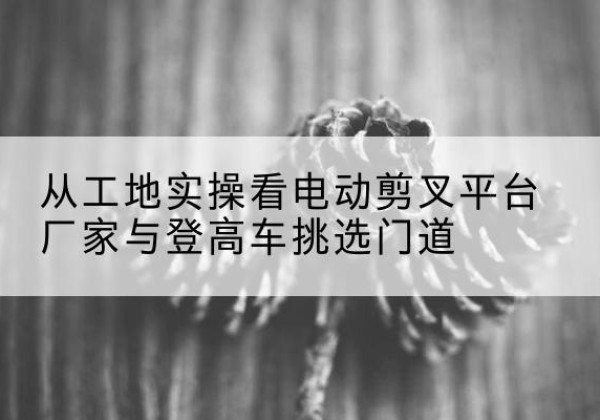 湘阴电动剪叉升降平台厂家-从工地实操看电动剪叉平台厂家与登高车挑选门道