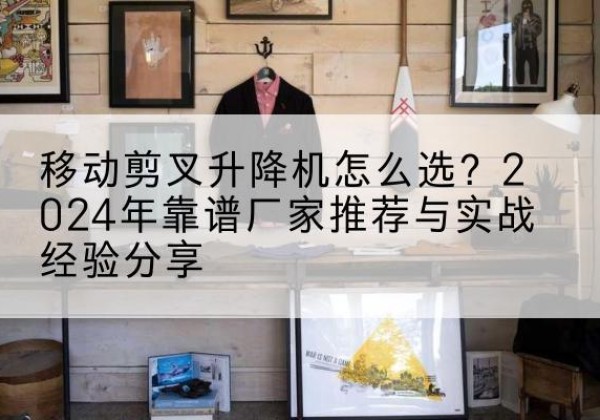 湘阴升降平台厂家推荐-移动剪叉升降机怎么选？2024年靠谱厂家推荐与实战经验分享
